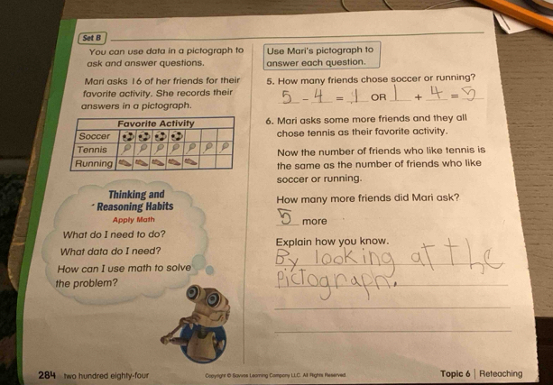 Set B 
You can use data in a pictograph to Use Mari's pictograph to 
ask and answer questions. answer each question. 
Mari asks 16 of her friends for their 
favorite activity. She records their 5. How many friends chose soccer or running? 
- _= _OR _+ _=_ 
answers in a pictograph. 
_ 
6. Mari asks some more friends and they all 
chose tennis as their favorite activity. 
Now the number of friends who like tennis is 
the same as the number of friends who like 
soccer or running. 
Thinking and 
Reasoning Habits How many more friends did Mari ask? 
Apply Math _more 
What do I need to do? 
What data do I need? Explain how you know. 
How can I use math to solve 
_ 
the problem? 
_ 
_ 
_ 
284 two hundred eighty-four Cepyright @ Savvas Learning Compony LL.C. All Rights Reserved Topic 6 | Reteaching