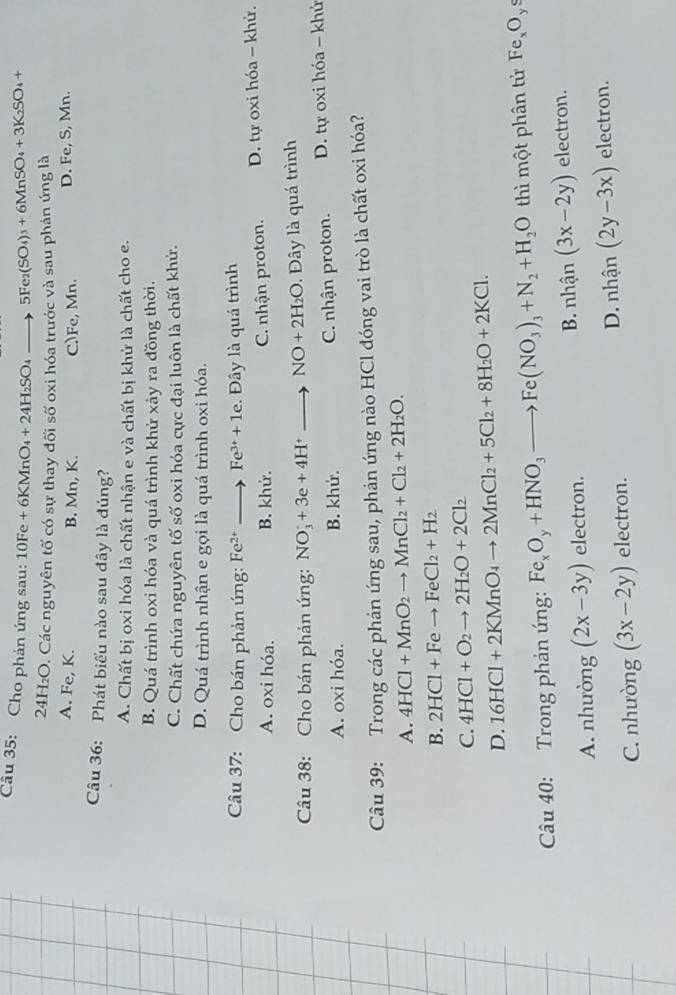 Cho phản ứng sau: 10Fe+6KMnO_4+24H_2SO_4to 5Fe_2(SO_4)_3+6MnSO_4+3K_2SO_4+
41°12C D. Các nguyên tố có sự thay đối số oxi hóa trước và sau phản ứng là
A. Fe, K. B. Mn, K. C.)Fe, Mn. D. Fe, S, Mn.
Câu 36: Phát biểu nào sau đây là đúng?
A. Chất bị oxi hóa là chất nhận e và chất bị khử là chất cho e.
B. Quá trình oxi hóa và quá trình khử xảy ra đồng thời.
C. Chất chứa nguyên tố số oxi hóa cực đại luôn là chất khử.
D. Quá trình nhận e gọi là quá trình oxi hóa.
Câu 37: Cho bán phản ứng: Fe^(2+)to Fe^(3+)+1e. Đây là quá trình
A. oxi hóa. B. khử. C. nhận proton.  D. tự oxi hóa - khử.
Câu 38: Cho bán phản ứng: NO_3^(-+3e+4H^+)to NO+2H_2O.  ây là quá trình
A. oxi hóa. B. khứ. C. nhận proton. D. tự oxi hóa - khử
Câu 39: Trong các phản ứng sau, phản ứng nào HCl đóng vai trò là chất oxi hóa?
A. 4HCl+MnO_2to MnCl_2+Cl_2+2H_2O.
B. 2HCl+Feto FeCl_2+H_2
C. 4HCl+O_2to 2H_2O+2Cl_2
D. 16HCl+2KMnO_4to 2MnCl_2+5Cl_2+8H_2O+2KCl.
Câu 40: Trong phản ứng: Fe_xO_y+HNO_3to Fe(NO_3)_3+N_2+H_2O thì một phân tử Fe_xO_ys
A. nhường (2x-3y) electron. B. nhận (3x-2y) electron.
C. nhưòng (3x-2y) electron. D. nhận (2y-3x) electron.