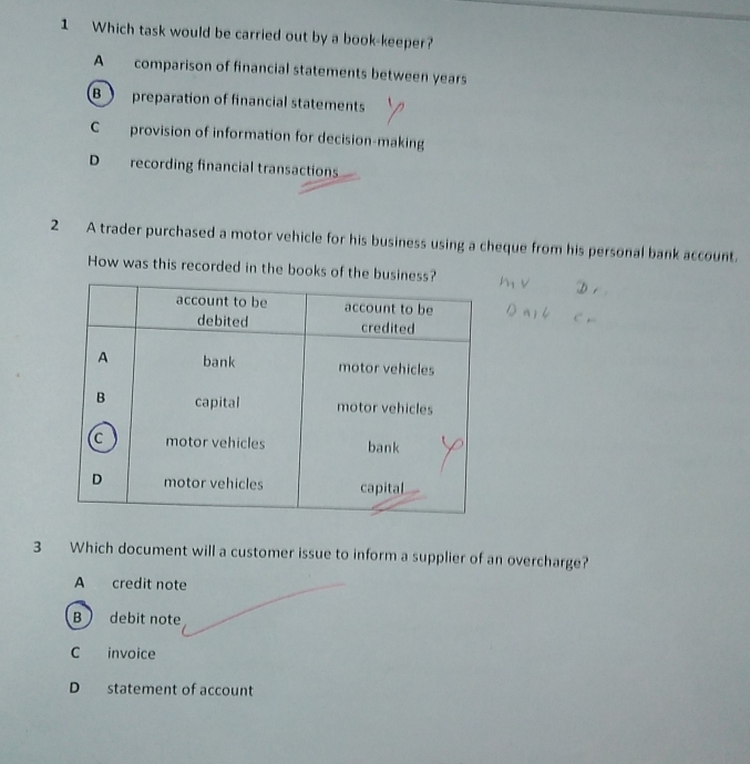 Which task would be carried out by a book-keeper?
A comparison of financial statements between years
B preparation of financial statements
C provision of information for decision-making
D recording financial transactions
2 A trader purchased a motor vehicle for his business using a cheque from his personal bank account.
How was this recorded in the books of the bu
3 Which document will a customer issue to inform a supplier of an overcharge?
A credit note
B debit note
C invoice
D statement of account