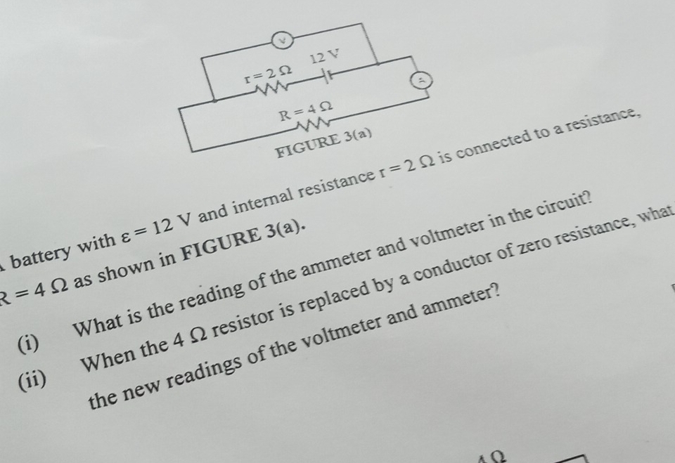 ν
12 V
r=2Omega
a
R=4Omega
FIGURE 3(a)
varepsilon =12V and internal resistance r=2Omega is connected to a resistance, 
battery with as shown in FIGURE 3(a). 
i) What is the reading of the ammeter and voltmeter in the circuit
R=4Omega
ii) When the 4 Ω resistor is replaced by a conductor of zero resistance, wha 
the new readings of the voltmeter and ammeter "