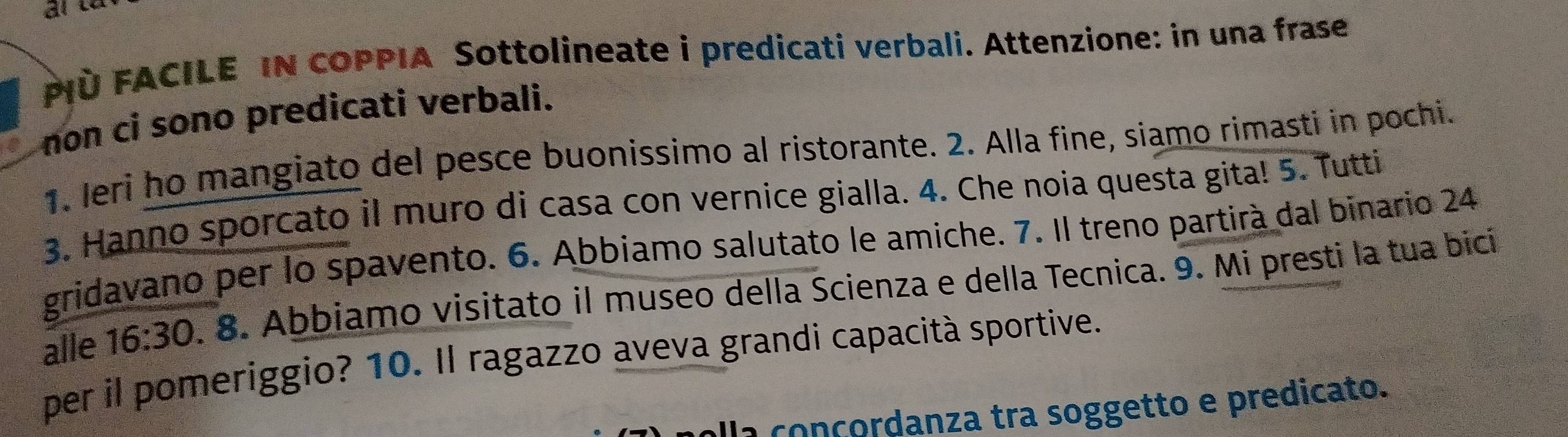 PIÜ FACILE IN COPPIA Sottolineate i predicati verbali. Attenzione: in una frase 
non ci sono predicati verbali. 
1. Jeri ho mangiato del pesce buonissimo al ristorante. 2. Alla fine, siamo rimasti in pochi. 
3. Hanno sporcato il muro di casa con vernice gialla. 4. Che noia questa gita! 5. Tutti 
gridavano per lo spavento. 6. Abbiamo salutato le amiche. 7. Il treno partirà dal binario 24 
alle 16:30. 8. Abbiamo visitato il museo della Scienza e della Tecnica. 9. Mi presti la tua bicí 
per il pomeriggio? 10. Il ragazzo aveva grandi capacità sportive. 
alla conçordanza tra soggetto e predicato.