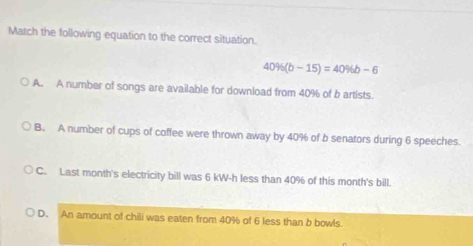 Match the following equation to the correct situation.
40% (b-15)=40% b-6
A. A number of songs are available for download from 40% of b artists.
B. A number of cups of coffee were thrown away by 40% of b senators during 6 speeches.
C. Last month's electricity bill was 6 kW-h less than 40% of this month's bill.
D. An amount of chili was eaten from 40% of 6 less than b bowls.