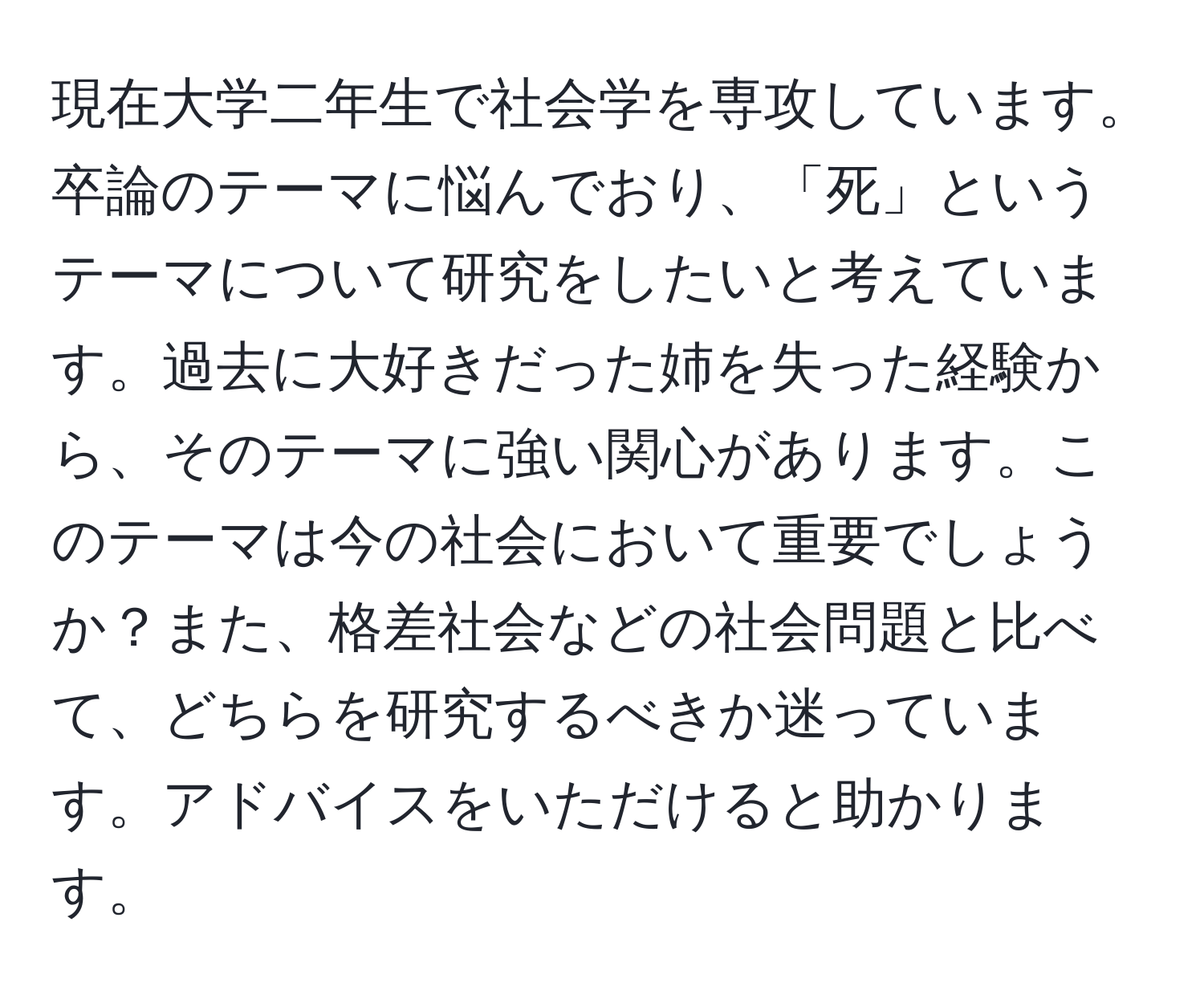 現在大学二年生で社会学を専攻しています。卒論のテーマに悩んでおり、「死」というテーマについて研究をしたいと考えています。過去に大好きだった姉を失った経験から、そのテーマに強い関心があります。このテーマは今の社会において重要でしょうか？また、格差社会などの社会問題と比べて、どちらを研究するべきか迷っています。アドバイスをいただけると助かります。