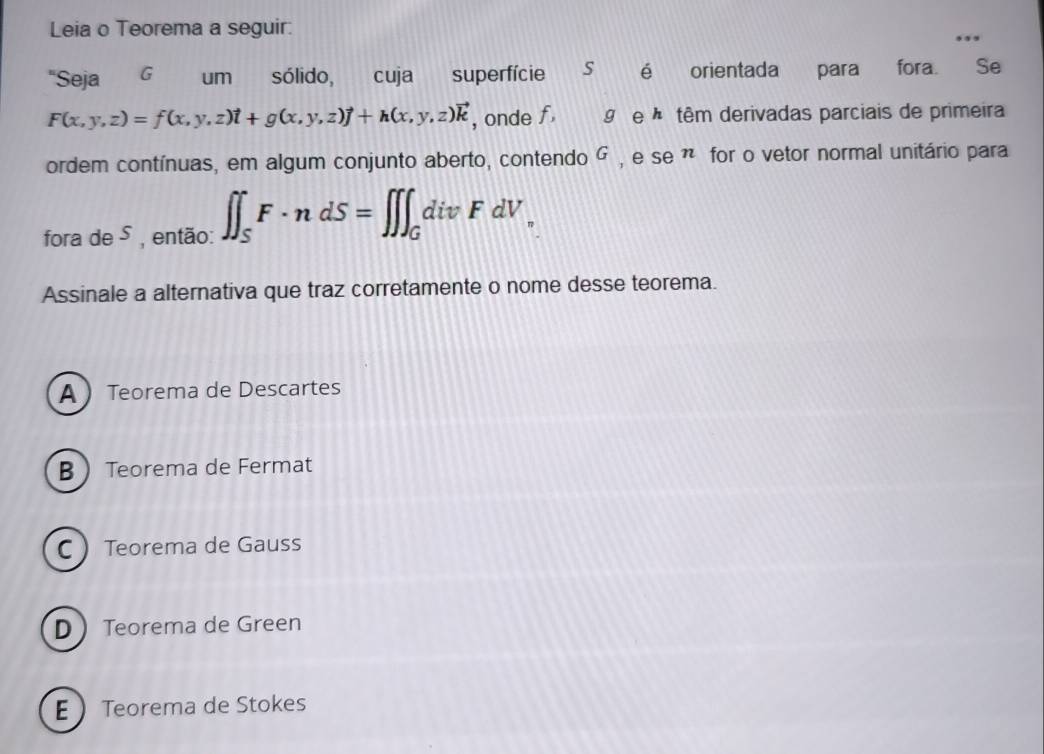 Leia o Teorema a seguir.
"Seja G um sólido, cuja superfície S é orientada para fora. Se
F(x,y,z)=f(x,y,z)vector t+g(x,y,z)vector j+h(x,y,z)vector k , onde f 9 e têm derivadas parciais de primeira
ordem contínuas, em algum conjunto aberto, contendo G , e se ã for o vetor normal unitário para
fora de 5 , então: ∈t ∈t _SF· ndS=∈t ∈t ∈t _GdivFdV_
Assinale a alternativa que traz corretamente o nome desse teorema.
A  Teorema de Descartes
B  Teorema de Fermat
C  Teorema de Gauss
D  Teorema de Green
E Teorema de Stokes