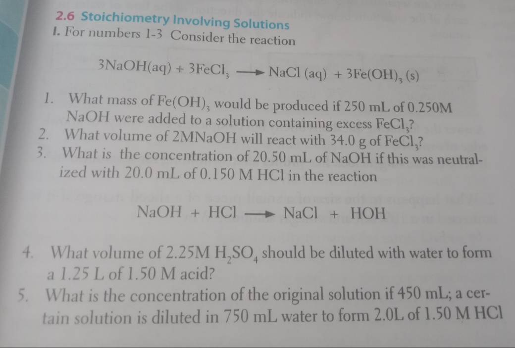 2.6 Stoichiometry Involving Solutions 
1. For numbers 1-3 Consider the reaction
3NaOH(aq)+3FeCl_3to NaCl(aq)+3Fe(OH)_3(s)
1. What mass of Fe(OH)_3 would be produced if 250 mL of 0.250M
NaOH were added to a solution containing excess FeC ,1_2 ? 
2. What volume of 2MNaOH will react with 34.0 g of FeCl_3 ? 
3. What is the concentration of 20.50 mL of NaOH if this was neutral- 
ized with 20.0 mL of 0.150 M HCl in the reaction
NaOH+HClto NaCl+HOH
4. What volume of 2. 2.25MH_2SO_4 should be diluted with water to form 
a 1.25 L of 1.50 M acid? 
5. What is the concentration of the original solution if 450 mL; a cer- 
tain solution is diluted in 750 mL water to form 2.0L of 1.50 M HCl