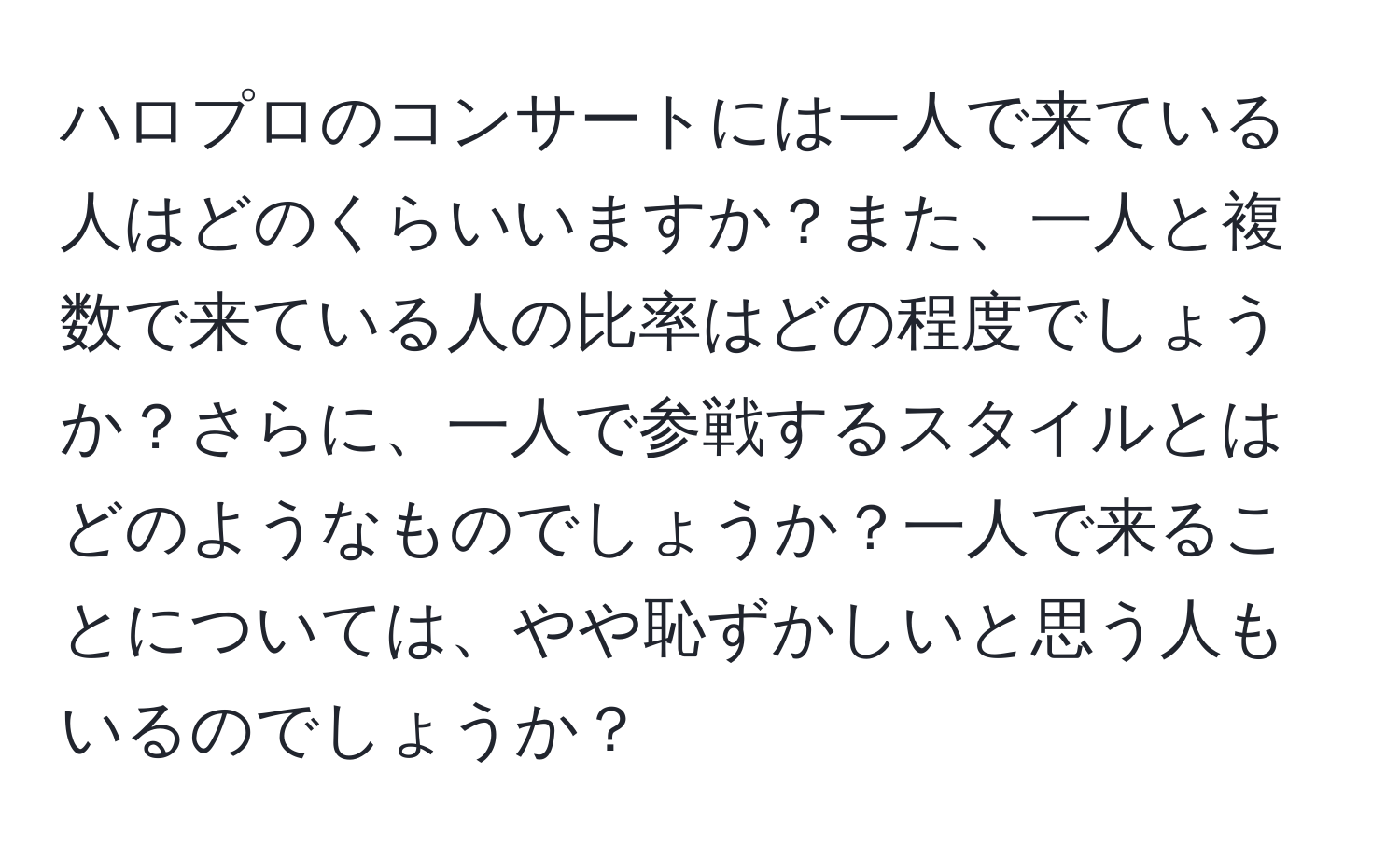 ハロプロのコンサートには一人で来ている人はどのくらいいますか？また、一人と複数で来ている人の比率はどの程度でしょうか？さらに、一人で参戦するスタイルとはどのようなものでしょうか？一人で来ることについては、やや恥ずかしいと思う人もいるのでしょうか？