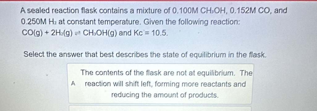 A sealed reaction flask contains a mixture of 0.100M CH₃OH, 0.152M CO, and
0.250M H_2 at constant temperature. Given the following reaction:
CO(g)+2H_2(g)leftharpoons CH_3OH(g) and Kc=10.5. 
Select the answer that best describes the state of equilibrium in the flask.
The contents of the flask are not at equilibrium. The
A reaction will shift left, forming more reactants and
reducing the amount of products.