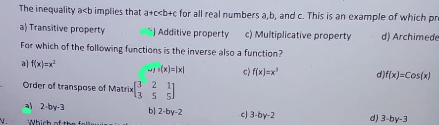 The inequality a implies that a+c for all real numbers a, b, and c. This is an example of which pr
a) Transitive property ) Additive property c) Multiplicative property d) Archimede
For which of the following functions is the inverse also a function?
a) f(x)=x^2 c) f(x)=x^3
r(x)=|x|
d f(x)=Cos(x)
Order of transpose of Matrix beginbmatrix 3&2&1 3&5&5endbmatrix
a) 2-by-3 b) 2-by-2 c) 3-by-2
V. Which of
d) 3-by-3