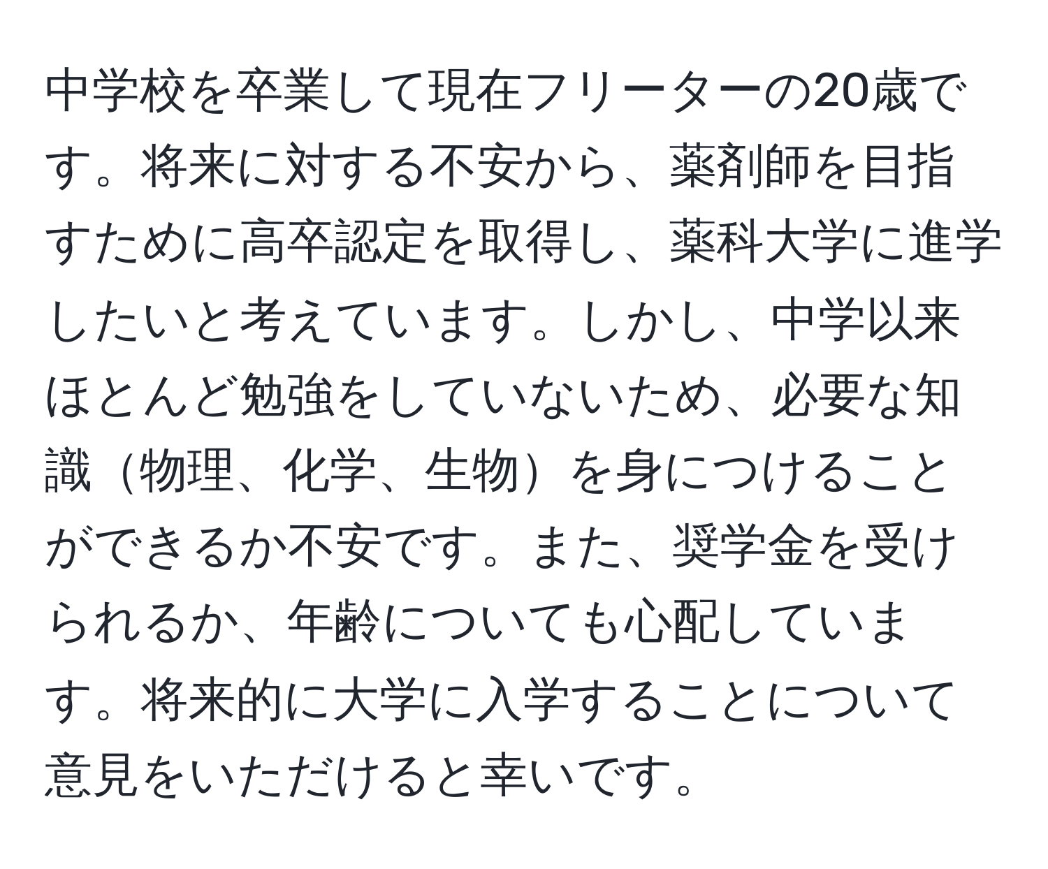 中学校を卒業して現在フリーターの20歳です。将来に対する不安から、薬剤師を目指すために高卒認定を取得し、薬科大学に進学したいと考えています。しかし、中学以来ほとんど勉強をしていないため、必要な知識物理、化学、生物を身につけることができるか不安です。また、奨学金を受けられるか、年齢についても心配しています。将来的に大学に入学することについて意見をいただけると幸いです。