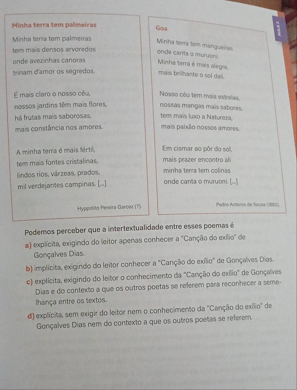 Minha terra tem palmeiras Goa
Minha terra tem palmeiras
Minha terra tem mangueiras
tem mais densos arvoredos
onde canta o muruoni:
onde avezinhas canoras
Minha terra é mais alegre,
trinam d'amor os segredos.
mais brilhante o sol dali.
É mais claro o nosso céu,
Nosso céu tem mais estrelas,
nossos jardins têm mais flores, nossas mangas mais sabores,
há frutas mais saborosas, tem mais luxo a Natureza,
mais constância nos amores. mais paixão nossos amores.
A minha terra é mais fértil,
Em cismar ao pôr do sol,
tem mais fontes cristalinas, mais prazer encontro ali
lindos rios, várzeas, prados,
minha terra tem colinas
mil verdejantes campinas. [...]
onde canta o muruoni. [...]
Hyppolito Pereira Garcez (?).
Pedro Antonio de Sousa (1882).
Podemos perceber que a intertextualidade entre esses poemas é
a) explícita, exigindo do leitor apenas conhecer a ''Canção do exílio' de
Gonçalves Dias.
b) implícita, exigindo do leitor conhecer a 'Canção do exílio" de Gonçalves Dias.
c) explícita, exigindo do leitor o conhecimento da "Canção do exílio” de Gonçalves
Dias e do contexto a que os outros poetas se referem para reconhecer a seme-
Ihança entre os textos.
d) explícita, sem exigir do leitor nem o conhecimento da ''Canção do exílio'' de
Gonçalves Dias nem do contexto a que os outros poetas se referem.