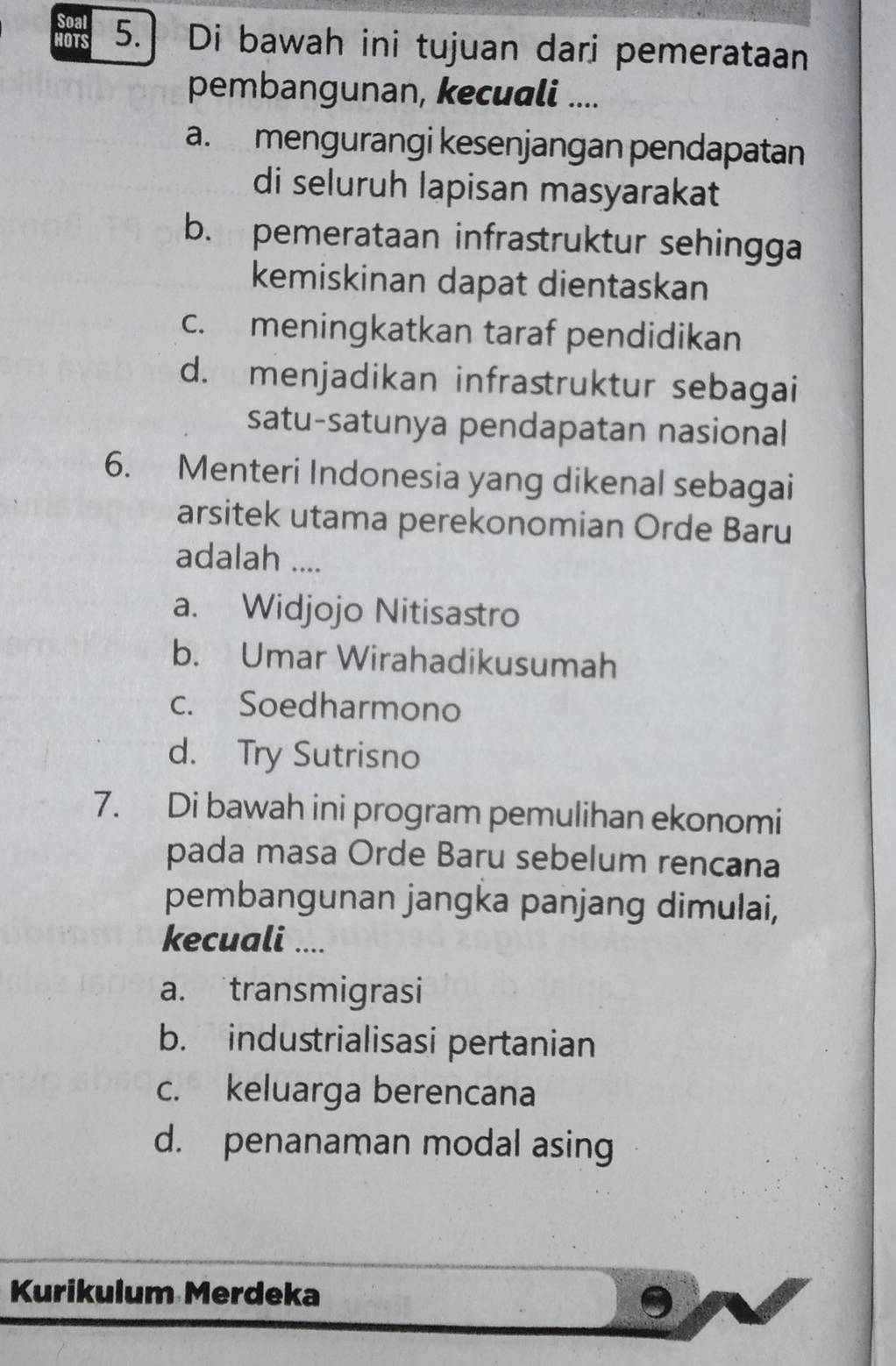 Soal
HOTS 5.] Di bawah ini tujuan dari pemerataan
pembangunan, kecuali ....
a. mengurangi kesenjangan pendapatan
di seluruh lapisan masyarakat
b. pemerataan infrastruktur sehingga
kemiskinan dapat dientaskan
c. meningkatkan taraf pendidikan
d. menjadikan infrastruktur sebagai
satu-satunya pendapatan nasional
6. Menteri Indonesia yang dikenal sebagai
arsitek utama perekonomian Orde Baru
adalah ....
a. Widjojo Nitisastro
b. Umar Wirahadikusumah
c. Soedharmono
d. Try Sutrisno
7. Di bawah ini program pemulihan ekonomi
pada masa Orde Baru sebelum rencana
pembangunan jangka panjang dimulai,
kecuali ....
a. transmigrasi
b. industrialisasi pertanian
c. keluarga berencana
d. penanaman modal asing
Kurikulum Merdeka