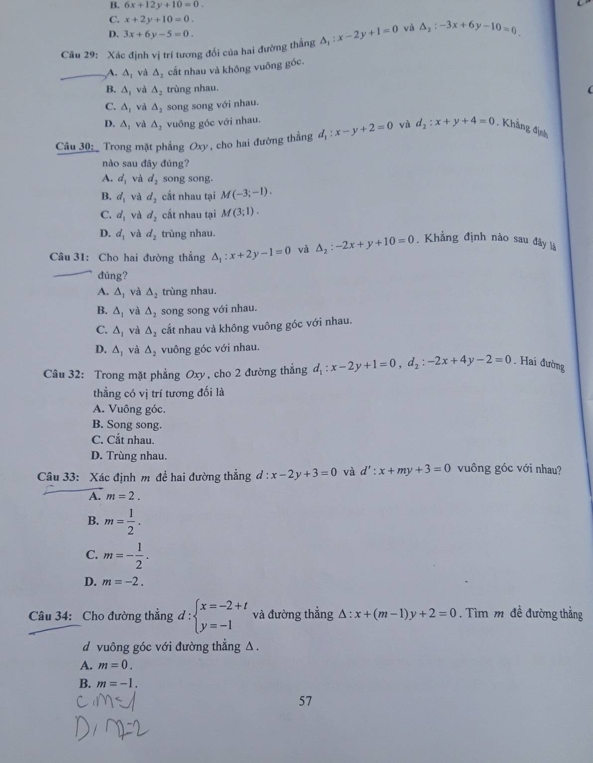 B. 6x+12y+10=0.
C. x+2y+10=0.
D. 3x+6y-5=0.
Câu 29: Xác định vị trí tương đối của hai đường thẳng △ _1:x-2y+1=0 và △ _2:-3x+6y-10=0
_A. △ _1 và △ _2 cắt nhau và không vuông góc.
B. △ _1 và △ _2 trùng nhau. (
C. △ _1 và △ _2 song song với nhau.
D. △ _1 và △ _2 vuông góc với nhau.
Câu 30:  Trong mặt phẳng Oxy , cho hai đường thẳng d_1:x-y+2=0 và d_2:x+y+4=0 , Khẳng định
nào sau đây đúng?
A. d_1 và d_2 song song.
B. d_1 và d_2 cắt nhau tại M(-3;-1).
C. d_1 và d_2 cắt nhau tại M(3;1).
D. d_1 và d_2 trùng nhau.
Câu 31: Cho hai đường thẳng △ _1:x+2y-1=0 và △ _2:-2x+y+10=0.  Khẳng định nào sau đây là
đúng?
A. △ _1 và △ _2 trùng nhau.
B. △ _1 và △ _2 song song với nhau.
C. △ _1 và △ _2 cắt nhau và không vuông góc với nhau.
D. △ _1 và △ _2 vuông góc với nhau.
Câu 32: Trong mặt phẳng Oxy, cho 2 đường thắng d_1:x-2y+1=0,d_2:-2x+4y-2=0. Hai đường
thẳng có vị trí tương đối là
A. Vuông góc.
B. Song song.
C. Cắt nhau.
D. Trùng nhau.
Câu 33: Xác định m để hai đường thẳng d:x-2y+3=0 và d':x+my+3=0 vuông góc với nhau?
A. m=2.
B. m= 1/2 .
C. m=- 1/2 .
D. m=-2.
Câu 34: Cho đường thẳng d:beginarrayl x=-2+t y=-1endarray. và đường thẳng △ :x+(m-1)y+2=0. Tìm m đề đường thắng
d vuông góc với đường thẳng Δ .
A. m=0.
B. m=-1.
57