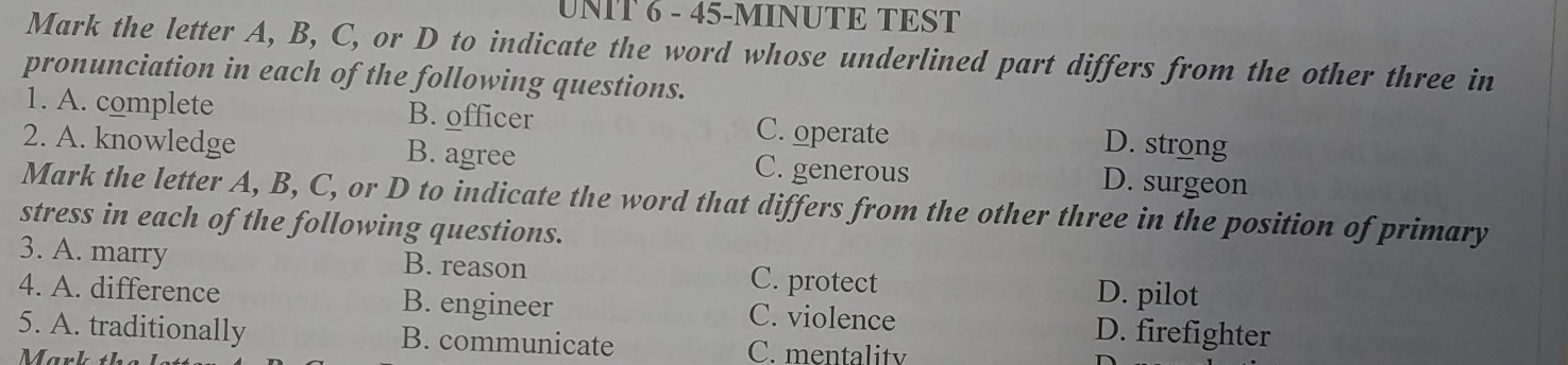 45-MINUTE TEST
Mark the letter A, B, C, or D to indicate the word whose underlined part differs from the other three in
pronunciation in each of the following questions.
1. A. complete B. officer C. operate
D. strong
2. A. knowledge B. agree C. generous D. surgeon
Mark the letter A, B, C, or D to indicate the word that differs from the other three in the position of primary
stress in each of the following questions.
3. A. marry B. reason C. protect D. pilot
4. A. difference B. engineer C. violence D. firefighter
5. A. traditionally B. communicate C. mentality
Mark