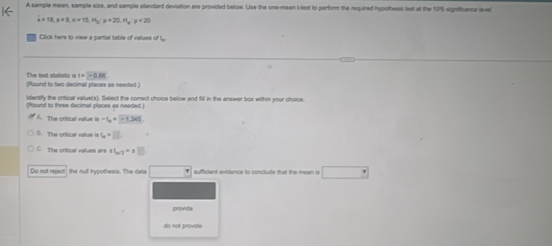 A sample mean, sample size, and sample standard deviation are provided below. Use the one-mean t-lest to perform the required hypothesis fest at the 19% significance level
overline x=18, s=9, n=15, H_0; mu =20, H_a:mu <20</tex> 
Click here to view a partial table of values of t
The test statistic is t=-0.86. 
(Round to two decimal places as needed.)
ldentify the critical value(s). Belect the correct choice below and fill in the answer box within your choice.
(Round to three decimal places as needed.)
A. The critical value is -t_u=-1.345.
8. The critical vatue is t_u=□
C. The critical values are ± 1_u/2=± □. 
Do not reject the null hypothesis. The data ) sufficient evidence to conclude that the mean is _ 
provide
do not provide