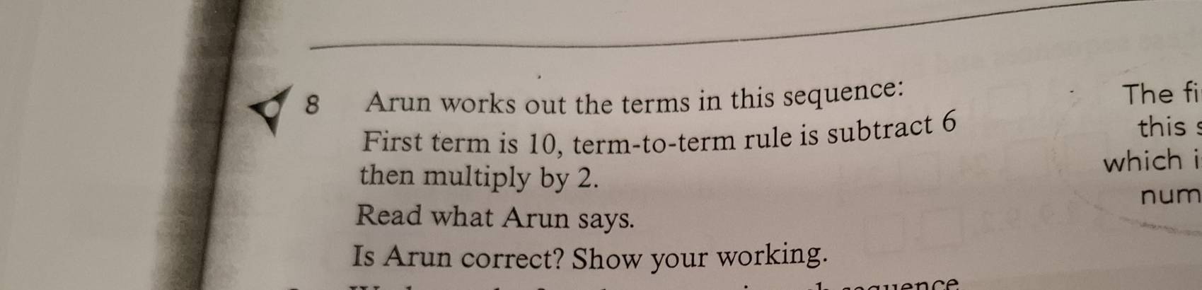 Arun works out the terms in this sequence: 
The fi 
First term is 10, term-to-term rule is subtract 6 this s 
which i 
then multiply by 2. 
num 
Read what Arun says. 
Is Arun correct? Show your working.