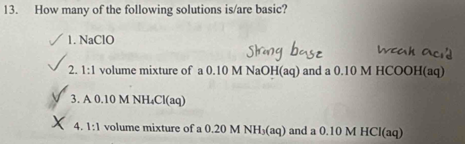 How many of the following solutions is/are basic? 
1. NaClO 
2. 1:1 volume mixture of a 0.10 M NaOH(aq) and a 0.10 M HCOOH(aq) 
3. A 0.10 M NH₄Cl(aq) 
4. 1:1 volume mixture of a 0.20 M NH_3(aq) and a 0.10 M HCl(aq)