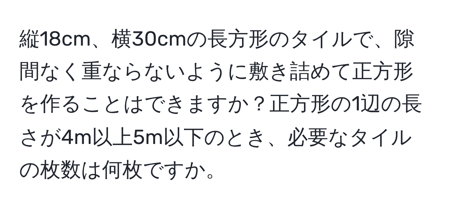 縦18cm、横30cmの長方形のタイルで、隙間なく重ならないように敷き詰めて正方形を作ることはできますか？正方形の1辺の長さが4m以上5m以下のとき、必要なタイルの枚数は何枚ですか。