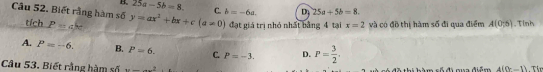 B. 25a-5b=8. 
Câu 52. Biết rằng hàm số y=ax^2+bx+c(a!= 0) C. b=-6a. D 25a+5b=8. 
tích P=a/rc đạt giá trị nhỏ nhất bằng 4 tại x=2 và có đồ thị hàm số đi qua điểm A(0;5). Tính
A. P=-6. B. P=6. C. P=-3. D. P= 3/2 . 
Câu 53. Biết rằng hàm số u=_ .....2. Tín
só đề thi hàm số đi qua điểm 4(0-1)