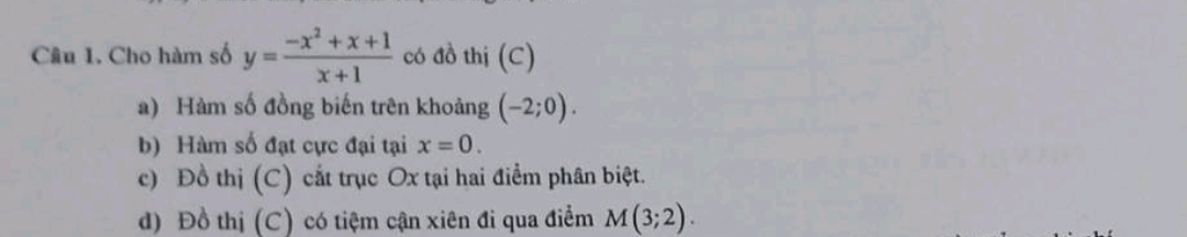 Cho hàm số y= (-x^2+x+1)/x+1  có đồ thị (C)
a) Hàm số đồng biến trên khoảng (-2;0).
b) Hàm số đạt cực đại tại x=0.
c) Đồ thị (C) cắt trục Ox tại hai điểm phân biệt.
d) Đồ thị (C) có tiệm cận xiên đi qua điểm M(3;2).