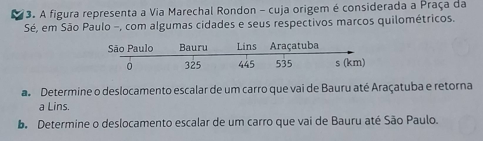 A figura representa a Via Marechal Rondon - cuja origem é considerada a Praça da 
Sé, em São Paulo -, com algumas cidades e seus respectivos marcos quilométricos. 
a Determine o deslocamento escalar de um carro que vai de Bauru até Araçatuba e retorna 
a Lins. 
. Determine o deslocamento escalar de um carro que vai de Bauru até São Paulo.