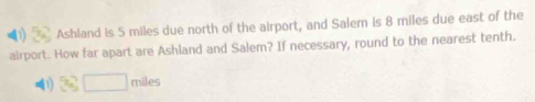 Ashland is 5 miles due north of the airport, and Salem is 8 miles due east of the 
airport. How far apart are Ashland and Salem? If necessary, round to the nearest tenth. 
(1) 3sqrt(□ ) miles