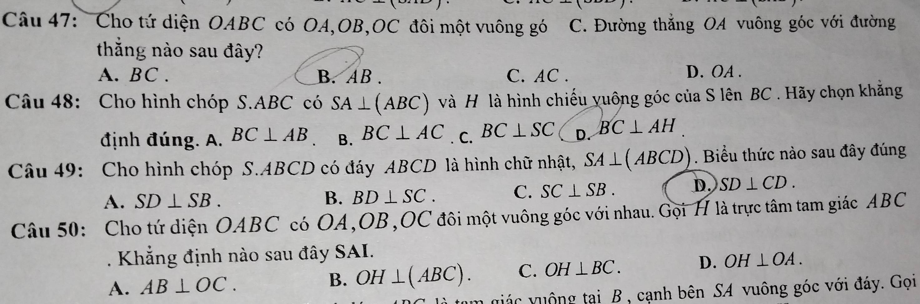 Cho tứ diện OABC có OA,OB,OC đôi một vuông gó C. Đường thắng OA vuông góc với đường
thắng nào sau đây?
A. BC. B. AB. C. AC.
D. OA.
Câu 48: Cho hình chóp S. ABC có SA⊥ (ABC) và H là hình chiếu yuông góc của S lên BC. Hãy chọn khẳng
định đúng. A. BC⊥ AB B. BC⊥ AC. C. BC⊥ SC D. BC⊥ AH
Câu 49: Cho hình chóp S. ABCD có đáy ABCD là hình chữ nhật, SA⊥ (ABCD). Biểu thức nào sau đây đúng
D. SD⊥ CD.
A. SD⊥ SB. B. BD⊥ SC.
C. SC⊥ SB. 
Câu 50: Cho tứ diện OABC có OA, OB,OC đôi một vuông góc với nhau. Gọi H là trực tâm tam giác ABC
Khẳng định nào sau đây SAI.
A. AB⊥ OC. OH⊥ (ABC). C. OH⊥ BC.
D. OH⊥ OA. 
B.
quác v uộng tại B , cạnh bên SA vuông góc với đáy. Gọi