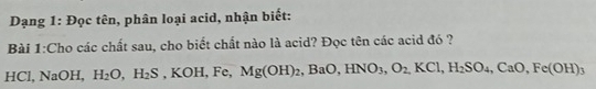 Dạng 1: Đọc tên, phân loại acid, nhận biết: 
Bài 1:Cho các chất sau, cho biết chất nào là acid? Đọc tên các acid đó ? 
HC 1.NaOH H_2O, H_2S, KOH, Fe, Mg(OH)_2, BaO, HNO_3, O_2,KCl, H_2SO_4, CaO, Fe(OH)_3