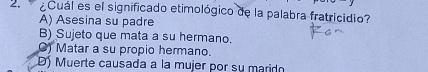 ¿Cuál es el significado etimológico de la palabra fratricidio?
A) Asesina su padre
B) Sujeto que mata a su hermano.
C) Matar a su propio hermano.
D) Muerte causada a la mujer por su marido