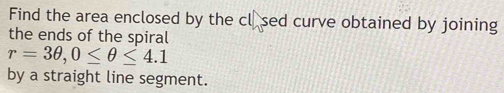 Find the area enclosed by the cl.sed curve obtained by joining 
the ends of the spiral
r=3θ , 0≤ θ ≤ 4.1
by a straight line segment.