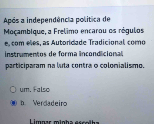 Após a independência política de
Moçambique, a Frelimo encarou os régulos
e, com eles, as Autoridade Tradicional como
instrumentos de forma incondicional
participaram na luta contra o colonialismo.
um. Falso
b. Verdadeiro
Limpar minha escolha