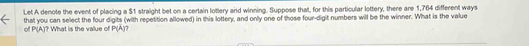 Let A denote the event of placing a $1 straight bet on a certain lottery and winning. Suppose that, for this particular lottery, there are 1,764 different ways 
that you can select the four digits (with repetition allowed) in this lottery, and only one of those four-digit numbers will be the winner. What is the value 
of P(A) ? What is the value of P(overline A) ?