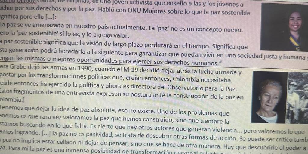 Qplia Dialne Gartia, de Filípinas, es uno joven activista que enseño a las y los jóvenes a
uchar por sus derechos y por la paz. Habló con ONU Mujeres sobre lo que la paz sostenible
ignifica poro ella [...]:
La paz se ve amenazada en nuestro país actualmente. La 'paz' no es un concepto nuevo.
ero la ‘paz sostenible' sí lo es, y le agrega valor.
la paz sostenible significa que la visión de largo plazo perdurará en el tiempo. Significa que
esta generación podrá heredarla a la siguiente para garantizar que puedan vivir en una sociedad justa y humana y
engan las mismas o mejores oportunidades para ejercer sus derechos humanos."
era Grabe dejó las armas en 1990, cuando el M-19 decidió dejar atrás la lucha armada y
postar por las transformaciones políticas que, creían entonces, Colombia necesitaba.
esde entonces ha ejercido la política y ahora es directora del Observatorio para la Paz.
Estos fragmentos de una entrevista expresan su postura ante la construcción de la paz en
olombia.]
Tenemos que dejar la idea de paz absoluta, eso no existe. Uno de los problemas que
enemos es que rara vez valoramos la paz que hemos construido, sino que siempre la
stamos buscando en lo que falta. Es cierto que hay otros actores que generan violencia... pero valoremos lo que
amos logrando. [...] la paz no es pasividad, se trata de descubrir otras formas de acción. Se puede ser crítico tamb
a paz no implica estar callado ni dejar de pensar, sino que se hace de otra manera. Hay que descubrirle el poder a
az. Para mí la paz es una inmensa posibilidad de transformación personal colo