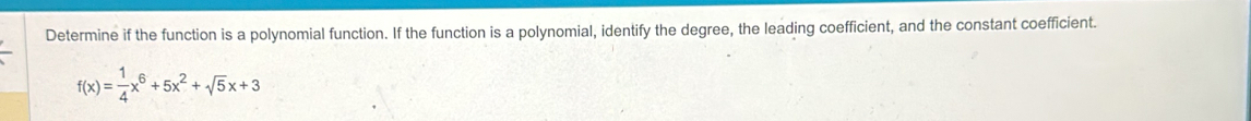 Determine if the function is a polynomial function. If the function is a polynomial, identify the degree, the leading coefficient, and the constant coefficient.
f(x)= 1/4 x^6+5x^2+sqrt(5)x+3