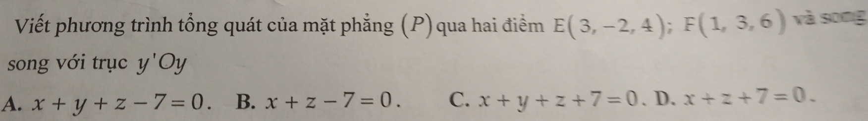 Viết phương trình tổng quát của mặt phẳng (P) qua hai điểm E(3,-2,4); F(1,3,6) và song
song với trục y'Oy
A. x+y+z-7=0. B. x+z-7=0. C. x+y+z+7=0. D. x+z+7=0.