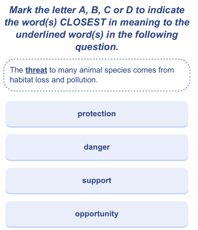 Mark the letter A, B, C or D to indicate
the word(s) CLOSEST in meaning to the
underlined word(s) in the following
question.
The threat to many animal species comes from
habitat loss and pollution.
protection
danger
support
opportunity