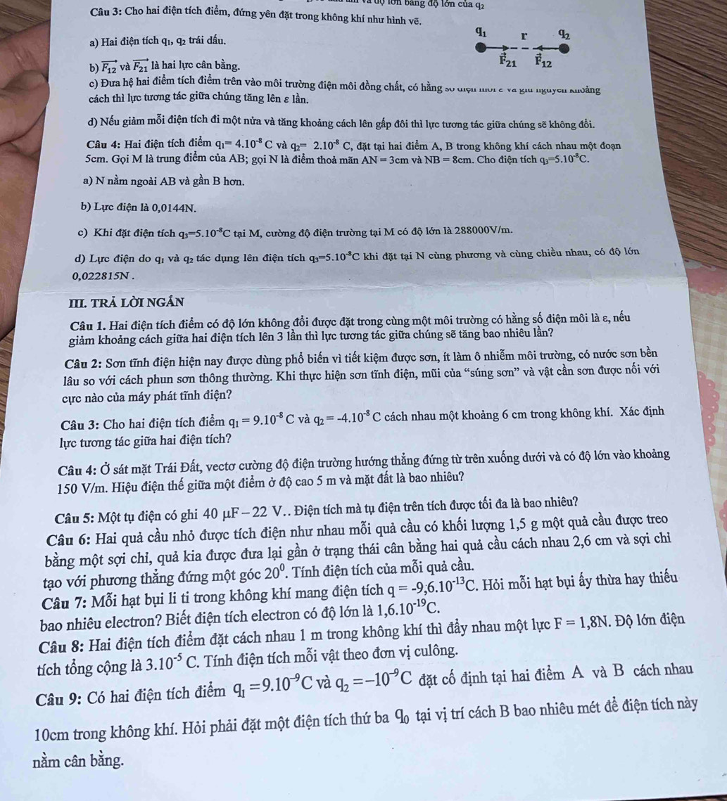Tộ lớn bảng độ lớn của q2
Câu 3: Cho hai điện tích điểm, đứng yên đặt trong không khí như hình vẽ.
a) Hai điện tích q_1,q_2 trái đấu. q_1 r q_2
b) vector F_12 và vector F_21 là hai lực cân bằng. vector F_21 vector F_12
c) Đưa hệ hai điểm tích điểm trên vào môi trường điện môi đồng chất, có hằng số điệu mời c và giu nguyên khoảng
cách thì lực tương tác giữa chúng tăng lên ε lần.
d) Nếu giảm mỗi điện tích đi một nửa và tăng khoảng cách lên gấp đôi thì lực tương tác giữa chúng sẽ không đổi.
Câu 4: Hai điện tích điểm q_1=4.10^(-8)C và q_2=2.10^(-8)C , đặt tại hai điểm A, B trong không khí cách nhau một đoạn
5cm. Gọi M là trung điểm của AB; gọi N là điểm thoả mãn AN=3cm và NB=8cm. Cho điện tích q_3=5.10^(-8)C.
a) N nằm ngoài AB và gần B hơn,
b) Lực điện là 0,0144N.
c) Khi đặt điện tích q_3=5.10^(-8)C tại M, cường độ điện trường tại M có độ lớn là 288000V/m.
d) Lực điện do qỉ và q₂ tác dụng lên điện tích q_3=5.10^(-8)C khi đặt tại N cùng phương và cùng chiều nhau, có độ lớn
0,022815N .
III. TRả LỜI NGÁN
Câu 1. Hai điện tích điểm có độ lớn không đổi được đặt trong cùng một môi trường có hằng số điện môi là ε, nếu
giảm khoảng cách giữa hai điện tích lên 3 lần thì lực tương tác giữa chúng sẽ tăng bao nhiêu lần?
Câu 2: Sơn tĩnh điện hiện nay được dùng phổ biến vì tiết kiệm được sơn, ít làm ô nhiễm môi trường, có nước sơn bền
lâu so với cách phun sơn thông thường. Khi thực hiện sơn tĩnh điện, mũi của “súng sơn” và vật cần sơn được nối với
cực nào của máy phát tĩnh điện?
Câu 3: Cho hai điện tích điểm q_1=9.10^(-8)C và q_2=-4.10^(-8)C cách nhau một khoảng 6 cm trong không khí. Xác định
lực tương tác giữa hai điện tích?
Câu 4: Ở sát mặt Trái Đất, vectơ cường độ điện trường hướng thẳng đứng từ trên xuống dưới và có độ lớn vào khoảng
150 V/m. Hiệu điện thế giữa một điểm ở độ cao 5 m và mặt đất là bao nhiêu?
Câu 5: Một tụ điện có ghi 40 μF -22 V.. Điện tích mà tụ điện trên tích được tối đa là bao nhiêu?
Câu 6: Hai quả cầu nhỏ được tích điện như nhau mỗi quả cầu có khối lượng 1,5 g một quả cầu được treo
bằng một sợi chỉ, quả kia được đưa lại gần ở trạng thái cân bằng hai quả cầu cách nhau 2,6 cm và sợi chiỉ
tạao với phương thẳng đứng một góc 20^0 ' Tính điện tích của mỗi quả cầu.
Câu 7: Mỗi hạt bụi li ti trong không khí mang điện tích q=-9,6.10^(-13)C. Hỏi mỗi hạt bụi ấy thừa hay thiếu
bao nhiêu electron? Biết điện tích electron có độ lớn là 1,6.10^(-19)C.
Câu 8: Hai điện tích điểm đặt cách nhau 1 m trong không khí thì đầy nhau một lực F=1,8N. Độ lớn điện
tích tổng cộng là 3.10^(-5)C.. Tính điện tích mỗi vật theo đơn vị culông.
Câu 9: Có hai điện tích điểm q_1=9.10^(-9)C và q_2=-10^(-9)C đặt cố định tại hai điểm A và B cách nhau
10cm trong không khí. Hỏi phải đặt một điện tích thứ ba q_0 tại vị trí cách B bao nhiêu mét đề điện tích này
nằm cân bằng.