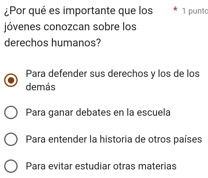 ¿Por qué es importante que los * 1 punto
jóvenes conozcan sobre los
derechos humanos?
Para defender sus derechos y los de los
demás
Para ganar debates en la escuela
Para entender la historia de otros países
Para evitar estudiar otras materias