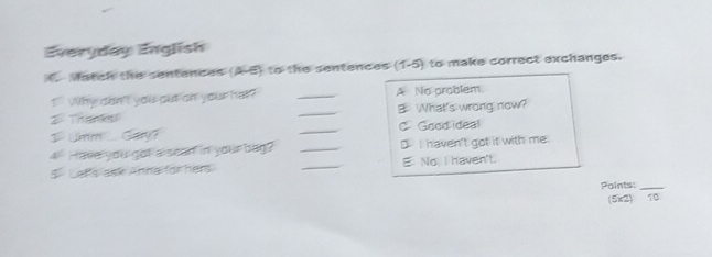 Everyday English
C Match the sentences (A-B) to the sentences (1-5) to make correct exchanges.
1 Why don't you out on your hat? _A No problem.
2 Thanks _B What's wrong now?
3- Umm .... Ga? _C Good idea!
4 Have you got a scan in your bag? _D I haven't got it with me.
5 Let's ask Anna for hers _E No I haven't.
Points:_
(5x2) 10