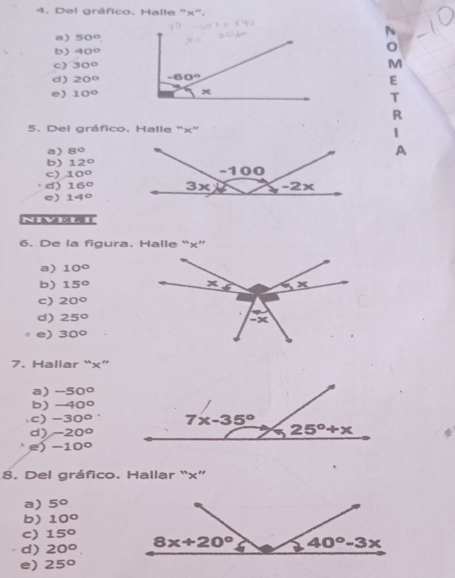 Del gráfico. Halle “x”.
a) 50° A
b) 40°
c) 30° M
d) 20°
E
e) 10°
T
R
5. Del gráfico. Halle “x”
1
a) 8°
A
b) 12°
c) 10°
d) 16°
e) 14°
NIVEL II
6. De la figura. Halle “x”
a) 10°
b) 15°
c) 20°
d) 25°
e) 30°
7. Hallar “x”
a) -50°
b) -40°
c) -30°
d) -20°
e) -10°
8. Del gráfico. Hallar “x”
a) 5°
b) 10°
c) 15°
d) 20°.
e) 25°