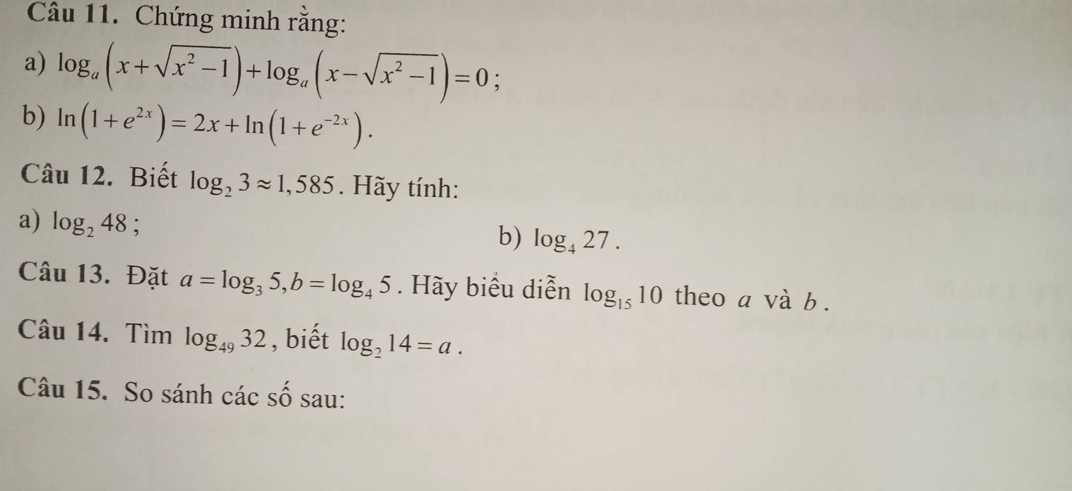 Chứng minh rằng: 
a) log _a(x+sqrt(x^2-1))+log _a(x-sqrt(x^2-1))=0; 
b) ln (1+e^(2x))=2x+ln (1+e^(-2x)). 
Câu 12. Biết log _23approx 1,585. Hãy tính: 
a) log _248; 
b) log _427. 
Câu 13. Đặt a=log _35, b=log _45. Hãy biểu diễn log _1510 theo a và b. 
Câu 14. Tìm log _4932 , biết log _214=a. 
Câu 15. So sánh các số sau: