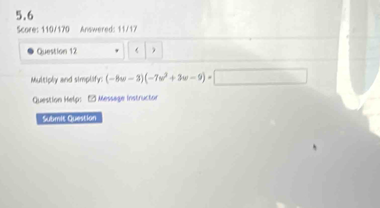 5.6 
Score: 110/170 Answered: 11/17 
Question 12 
Multiply and simplify: (-8w-3)(-7w^2+3w-9)=□
Question Help: Message Instructor 
Submit Question