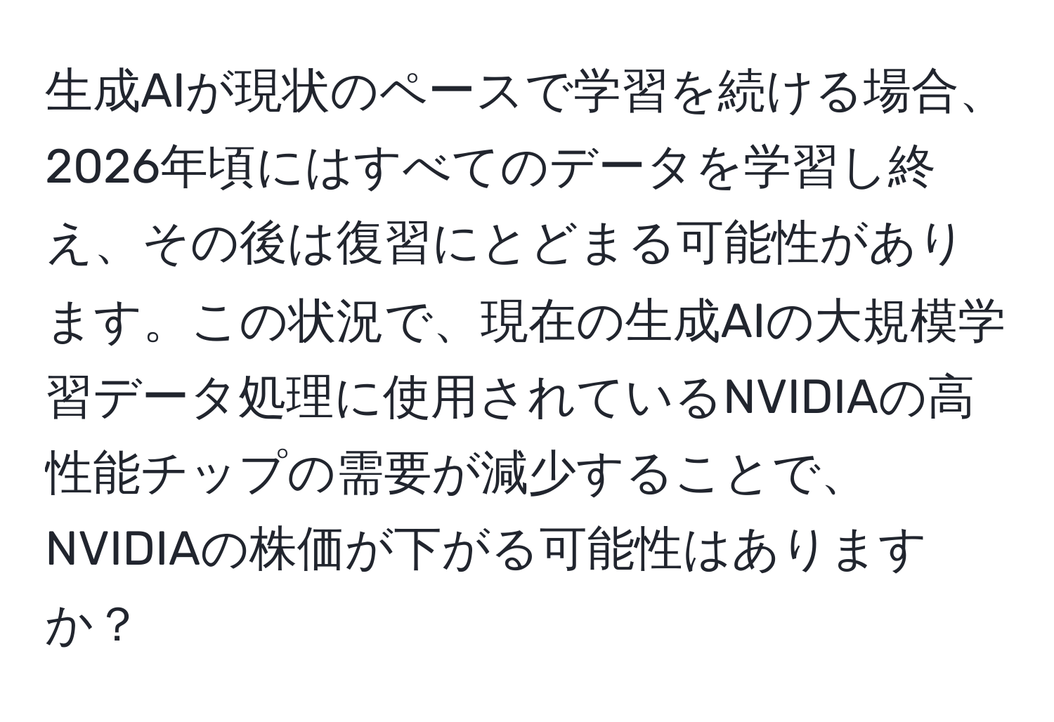 生成AIが現状のペースで学習を続ける場合、2026年頃にはすべてのデータを学習し終え、その後は復習にとどまる可能性があります。この状況で、現在の生成AIの大規模学習データ処理に使用されているNVIDIAの高性能チップの需要が減少することで、NVIDIAの株価が下がる可能性はありますか？