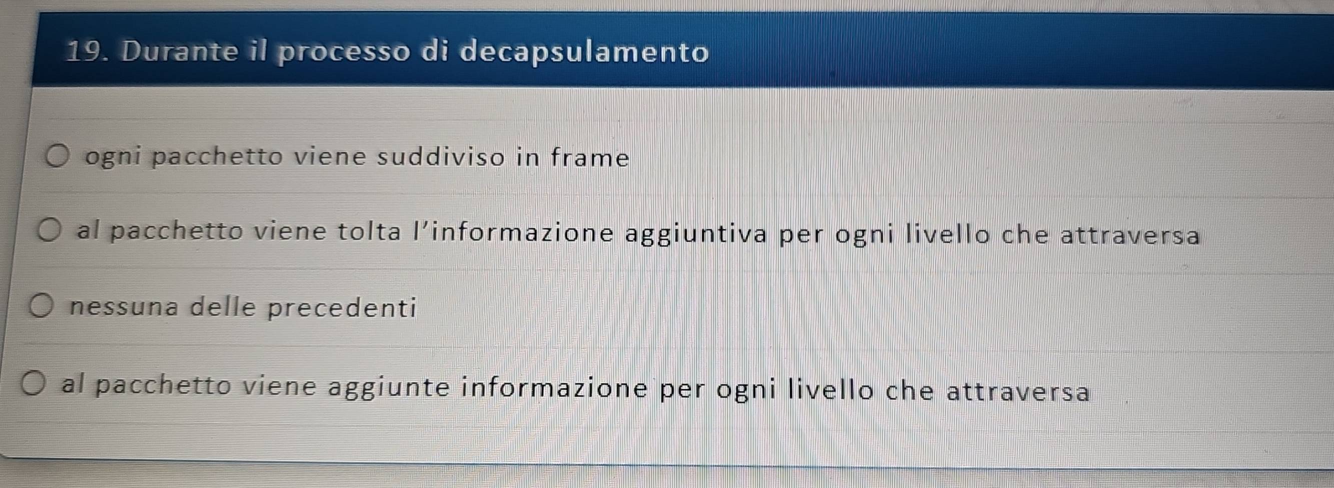 Durante il processo di decapsulamento
ogni pacchetto viene suddiviso in frame
al pacchetto viene tolta l’informazione aggiuntiva per ogni livello che attraversa
nessuna delle precedenti
al pacchetto viene aggiunte informazione per ogni livello che attraversa