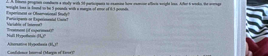 A fitness program conducts a study with 50 participants to examine how exercise affects weight loss. After 6 weeks, the average 
weight loss is found to be 5 pounds with a margin of error of 0.5 pounds. 
Experiment or Observational Study? 
Participants or Experimental Units? 
Variable of Interest? 
Treatment (if experiment)? 
Null Hypothesis (H_0)
Alternative Hypothesis (H_A)
Confidence Interval (Margin of Error)?