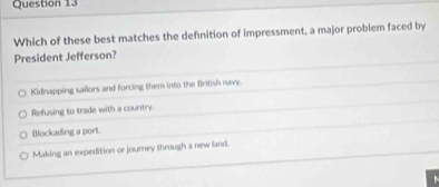 Which of these best matches the definition of impressment, a major problem faced by
President Jefferson?
Kidnapping sailors and forcing them into the British navy.
Refusing to trade with a country.
Bockading a port.
Making an expedition or journey through a new land.
a