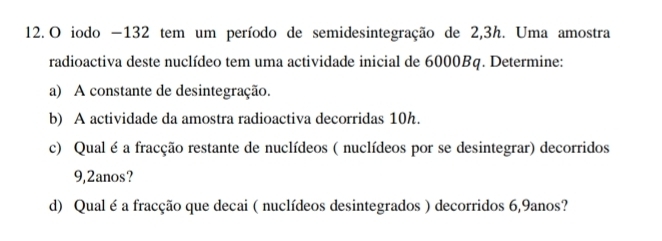 iodo −132 tem um período de semidesintegração de 2,3h. Uma amostra 
radioactiva deste nuclídeo tem uma actividade inicial de 6000Bq. Determine: 
a) A constante de desintegração. 
b) A actividade da amostra radioactiva decorridas 10h. 
c) Qual é a fracção restante de nuclídeos ( nuclídeos por se desintegrar) decorridos
9,2anos? 
d) Qual é a fracção que decai ( nuclídeos desintegrados ) decorridos 6,9anos?