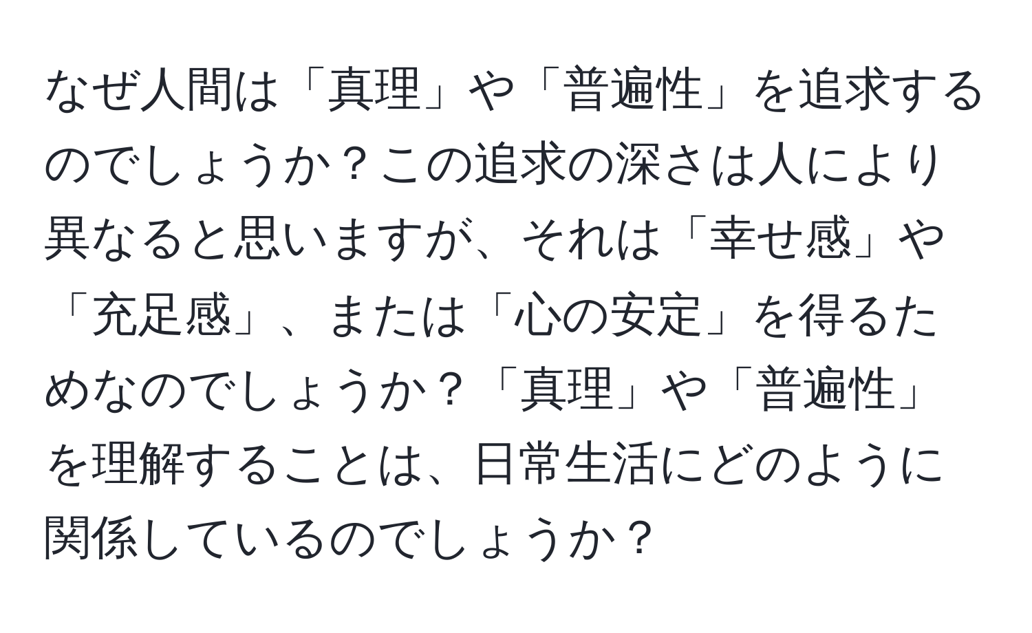 なぜ人間は「真理」や「普遍性」を追求するのでしょうか？この追求の深さは人により異なると思いますが、それは「幸せ感」や「充足感」、または「心の安定」を得るためなのでしょうか？「真理」や「普遍性」を理解することは、日常生活にどのように関係しているのでしょうか？