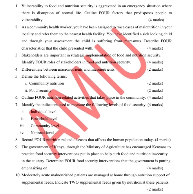 Vulnerability to food and nutrition security is aggravated in an emergency situation where 
there is disruption of normal life. Outline FOUR factors that predisposes people to 
vulnerability. (4 marks) 
2. As a community health worker, you have been assigned to trace cases of malnutrition in your 
locality and refer them to the nearest health facility. You have identified a sick looking child 
and through your assessment the child is suffering from marasmus. Describe FOUR 
characteristics that the child presented with. (4 marks) 
3. Stakeholders are important in strategic implementation of food and nutrition security. 
Identify FOUR roles of stakeholders in food and nutrition security. (4 marks) 
4. Differentiate between macronutrients and micronutrients. (2 marks) 
5. Define the following terms: 
i. Community nutrition (2 marks) 
ii. Food security (2 marks) 
6. Outline FOUR nutrition related activities that takes place in the community. (4 marks) 
7. Identify the indicators used to measure the following levels of food security. (4 marks) 
i. Individual level - 
ii. Household level - 
iii. Community level 
iv. National level 
8. Record FOUR nutrition related diseases that affects the human population today. (4 marks) 
9. The government of Kenya, through the Ministry of Agriculture has encouraged Kenyans to 
practice food security interventions put in place to help curb food and nutrition insecurity 
in the country. Determine FOUR food security interventions that the government is putting 
emphasizing on. (4 marks) 
10. Moderately acute malnourished patients are managed at home through nutrition support of 
supplemental feeds. Indicate TWO supplemental feeds given by nutritionist these patients. 
(2 marks)