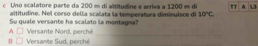 Uno scalatore parte da 200 m di altitudine e arriva a 1200 m di T7 A L3
altitudine. Nel corso della scalata la temperatura diminuisce di 10°C. 
Su quale versante ha scalato la montagna? 
A □ Versante Nord, perché 
_ 
B □ Versante Sud, perché_