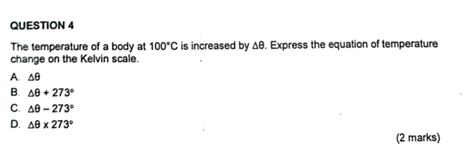 The temperature of a body at 100°C is increased by Δθ. Express the equation of temperature
change on the Kelvin scale.
A. △ θ
B. △ θ +273°
C. △ θ -273°
D. △ θ * 273°
(2 marks)